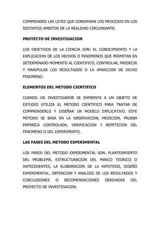 COMPRENDER LAS LEYES QUE GOBIERNAN LOS PROCESOS EN LOS
DISTINTOS AMBITOS DE LA REALIDAD CIRCUNDANTE.

PROYECTO DE INVESTIGACION

LOS OBJETIVOS DE LA CIENCIA SON: EL CONOCIMIENTO Y LA
EXPLICACION DE LOS HECHOS O FENOMENOS QUE PERMITAN EN
DETERMINADO MOMENTO AL CIENTIFICO, CONTROLAR, PREDECIR
Y MANIPULAR LOS RESULTADOS O LA APARICION DE DICHO
FENOMENO.

ELEMENTOS DEL METODO CIENTIFICO

CUANDO UN INVESTIGADOR SE ENFRENTA A UN OBJETO DE
ESTUDIO UTILIZA EL METODO CIENTIFICO PARA TRATAR DE
COMPRENDERLO Y DISEÑAR UN MODELO EXPLICATIVO. ESTE
METODO SE BASA EN LA OBSERVACION, MEDICION, PRUEBA
EMPIRICA CONTROLADA, VERIFICACION Y REPETICION DEL
FENOMENO O DEL EXPERIMENTO.

LAS FASES DEL METODO EXPERIMENTAL

LOS PASOS DEL METODO EXPERIMENTAL SON: PLANTEAMIENTO
DEL PROBLEMA, ESTRUCTURACION DEL MARCO TEORICO O
ANTECEDENTES, LA ELABORACION DE LA HIPOTESIS, DISEÑO
EXPERIMENTAL, OBTENCION Y ANALISIS DE LOS RESULTADOS Y
CONCLUSIONES   O    RECOMENDACIONES    DERIVADAS   DEL
PROYECTO DE INVESTIGACION.
 