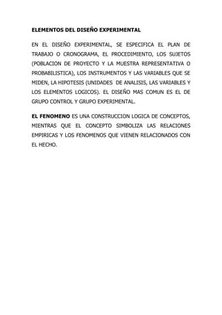 ELEMENTOS DEL DISEÑO EXPERIMENTAL

EN EL DISEÑO EXPERIMENTAL, SE ESPECIFICA EL PLAN DE
TRABAJO O CRONOGRAMA, EL PROCEDIMIENTO, LOS SUJETOS
(POBLACION DE PROYECTO Y LA MUESTRA REPRESENTATIVA O
PROBABILISTICA), LOS INSTRUMENTOS Y LAS VARIABLES QUE SE
MIDEN, LA HIPOTESIS (UNIDADES DE ANALISIS, LAS VARIABLES Y
LOS ELEMENTOS LOGICOS). EL DISEÑO MAS COMUN ES EL DE
GRUPO CONTROL Y GRUPO EXPERIMENTAL.

EL FENOMENO ES UNA CONSTRUCCION LOGICA DE CONCEPTOS,
MIENTRAS QUE EL CONCEPTO SIMBOLIZA LAS RELACIONES
EMPIRICAS Y LOS FENOMENOS QUE VIENEN RELACIONADOS CON
EL HECHO.
 