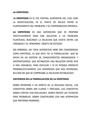 LA HIPOTESIS

LA HIPOTESIS ES EL EJE CENTRAL ALREDEDOR DEL CUAL GIRA
LA INVESTIGACION; ES EL PUNTO DE ENLACE ENTRE EL
PLANTEAMIENTO DEL PROBLEMA Y SU COMPROBACION EMPIRICA.

LA   HIPOTESIS   ES   UNA   SUPOSICION    QUE    SE   PROPONE
TENTATIVAMENTE   PARA    DAR   SOLUCION   A     UN    PROBLEMA
PLANTEADO, BUSCANDO LA RELACION QUE EXISTE ENTRE LAS
VARIABLES Y EL FENOMENO OBJETO DE ESTUDIO.

SIN EMBARGO, NO TODA SUPOSICION DEBE SER CONSIDERADA
COMO HIPOTESIS, YA QUE ESTA “ES LA FORMULACION QUE SE
APOYA EN UN SISTEMA DE CONOCIMIENTOS ORGANIZADOS Y
SISTEMATIZADOS, QUE ESTABLECEN UNA RELACION ENTRE DOS
O MAS VARIABLES, PARA EXPLICAR Y SI ES POSIBLE PREDECIR
PROBABILISTICAMENTE LOS FENOMENOS QUE NOS INTERESAN,
EN CASO DE QUE SE COMPRUEBE LA RELACION ESTABLECIDA”.

CRITERIOS EN LA FORMULACION DE LA HIPOTESIS

DEBEN REFERIRSE A UN AMBITO DE LA REALIDAD SOCIAL. LOS
CONCEPTOS DEBEN SER CLAROS Y PRECISOS, LOS CONCEPTOS
DEBEN CONTAR CON REALIDADES. DEBEN PREVER LAS TECNICAS
PARA PROBARLAS. DEBEN CONSTRUIRSE CON UNA AFIRMACION
QUE PRETENDE PROBARSE.
 