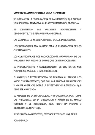 COMPROBACION EMPIRICA DE LA HIPOTESIS

SE INICIA CON LA FORMULACION DE LA HIPOTESIS, QUE SUPONE
UNA SOLUCION TENTATIVA AL PLANTEAMIENTO DEL PROBLEMA.

SE   IDENTIFICAN      LAS   VARIABLES      INDEPENDIENTE     Y
DEPENDIENTE, Y SE SEPARAN PARA MEDIRLAS.

LAS VARIABLES SE MIDEN POR MEDIO DE SUS INDICADORES.

LOS INDICADORES SON LA BASE PARA LA ELABORACION DE LOS
CUESTIONARIOS.

LOS CUESTIONARIOS NOS PROPORCIONAN INFORMACION DE LAS
VARIABLES, POR MEDIO DE DATOS QUE DEBEN PROCESARSE.

EL PROCESAMIENTO Y CONCENTRACION DE LOS DATOS NOS
PERMITE SU ANALISIS E INTERPRETACION.

EL ANALISIS E INTERPRETACION SE REALIZAN AL APLICAR LOS
MODELOS ESTADISTICOS, QUE SON LAS PRUEBAS PARAMETRICAS
Y NO PARAMETRICAS SOBRE LA INVESTIGACION REALIZADA, QUE
DEBE SER ANALIZADA.

EL ANALISIS DE LA INFORMACION, PROPORCIONADA POR TODAS
LAS PREGUNTAS, SU INTERRELACION Y APOYO EN EL MARCO
TEORICO   Y   DE   REFERENCIA,   NOS    PERMITIRA   PROBAR   O
DISPROBAR LA HIPOTESIS.

SI SE PRUEBA LA HIPOTESIS, ENTONCES TENEMOS UNA TESIS.

POR EJEMPLO
 
