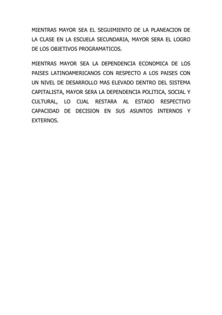 MIENTRAS MAYOR SEA EL SEGUIMIENTO DE LA PLANEACION DE
LA CLASE EN LA ESCUELA SECUNDARIA, MAYOR SERA EL LOGRO
DE LOS OBJETIVOS PROGRAMATICOS.

MIENTRAS MAYOR SEA LA DEPENDENCIA ECONOMICA DE LOS
PAISES LATINOAMERICANOS CON RESPECTO A LOS PAISES CON
UN NIVEL DE DESARROLLO MAS ELEVADO DENTRO DEL SISTEMA
CAPITALISTA, MAYOR SERA LA DEPENDENCIA POLITICA, SOCIAL Y
CULTURAL,   LO   CUAL   RESTARA   AL   ESTADO   RESPECTIVO
CAPACIDAD DE DECISION EN SUS ASUNTOS INTERNOS Y
EXTERNOS.
 