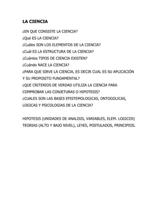 LA CIENCIA

¿EN QUE CONSISTE LA CIENCIA?
¿Qué ES LA CIENCIA?
¿Cuáles SON LOS ELEMENTOS DE LA CIENCIA?
¿Cuál ES LA ESTRUCTURA DE LA CIENCIA?
¿Cuántos TIPOS DE CIENCIA EXISTEN?
¿Cuándo NACE LA CIENCIA?
¿PARA QUE SIRVE LA CIENCIA, ES DECIR CUAL ES SU APLICACIÓN
Y SU PROPOSITO FUNDAMENTAL?
¿QUE CRITERIOS DE VERDAD UTILIZA LA CIENCIA PARA
COMPROBAR LAS CONJETURAS O HIPOTESIS?
¿CUALES SON LAS BASES EPISTEMOLOGICAS, ONTOGOLICAS,
LOGICAS Y PSICOLOGIAS DE LA CIENCIA?


HIPOTESIS (UNIDADES DE ANALISIS, VARIABLES, ELEM. LOGICOS)
TEORIAS (ALTO Y BAJO NIVEL), LEYES, POSTULADOS, PRINCIPIOS.
 