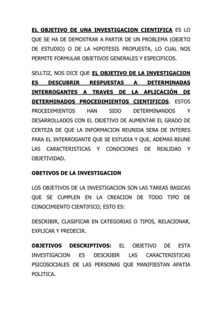 EL OBJETIVO DE UNA INVESTIGACION CIENTIFICA ES LO
QUE SE HA DE DEMOSTRAR A PARTIR DE UN PROBLEMA (OBJETO
DE ESTUDIO) O DE LA HIPOTESIS PROPUESTA, LO CUAL NOS
PERMITE FORMULAR OBJETIVOS GENERALES Y ESPECIFICOS.

SELLTIZ, NOS DICE QUE EL OBJETIVO DE LA INVESTIGACION
ES    DESCUBRIR        RESPUESTAS      A     DETERMINADAS
INTERROGANTES      A    TRAVES   DE    LA   APLICACIÓN       DE
DETERMINADOS PROCEDIMIENTOS CIENTIFICOS. ESTOS
PROCEDIMIENTOS         HAN   SIDO      DETERMINANDOS          Y
DESARROLLADOS CON EL OBJETIVO DE AUMENTAR EL GRADO DE
CERTEZA DE QUE LA INFORMACION REUNIDA SERA DE INTERES
PARA EL INTERROGANTE QUE SE ESTUDIA Y QUE, ADEMAS REUNE
LAS   CARACTERISTICAS    Y   CONDCIONES     DE    REALIDAD    Y
OBJETIVIDAD.

OBETIVOS DE LA INVESTIGACION

LOS OBJETIVOS DE LA INVESTIGACION SON LAS TAREAS BASICAS
QUE SE CUMPLEN EN LA CREACION DE TODO TIPO DE
CONOCIMIENTO CIENTIFICO; ESTO ES:

DESCRIBIR, CLASIFICAR EN CATEGORIAS O TIPOS, RELACIONAR,
EXPLICAR Y PREDECIR.

OBJETIVOS      DESCRIPTIVOS:     EL    OBJETIVO     DE   ESTA
INVESTIGACION    ES     DESCRIBIR     LAS   CARACTERISTICAS
PSICOSOCIALES DE LAS PERSONAS QUE MANIFIESTAN APATIA
POLITICA.
 