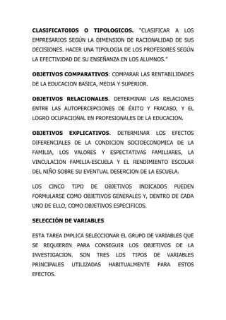 CLASIFICATOIOS           O   TIPOLOGICOS.        “CLASIFICAR    A   LOS
EMPRESARIOS SEGÚN LA DIMENSION DE RACIONALIDAD DE SUS
DECISIONES. HACER UNA TIPOLOGIA DE LOS PROFESORES SEGÚN
LA EFECTIVIDAD DE SU ENSEÑANZA EN LOS ALUMNOS.”

OBJETIVOS COMPARATIVOS: COMPARAR LAS RENTABILIDADES
DE LA EDUCACION BASICA, MEDIA Y SUPERIOR.

OBJETIVOS RELACIONALES. DETERMINAR LAS RELACIONES
ENTRE LAS AUTOPERCEPCIONES DE ÉXITO Y FRACASO, Y EL
LOGRO OCUPACIONAL EN PROFESIONALES DE LA EDUCACION.

OBJETIVOS        EXPLICATIVOS.          DETERMINAR     LOS     EFECTOS
DIFERENCIALES DE LA CONDICION SOCIOECONOMICA DE LA
FAMILIA,   LOS    VALORES         Y   ESPECTATIVAS    FAMILIARES,    LA
VINCULACION FAMILIA-ESCUELA Y EL RENDIMIENTO ESCOLAR
DEL NIÑO SOBRE SU EVENTUAL DESERCION DE LA ESCUELA.

LOS    CINCO      TIPO       DE   OBJETIVOS      INDICADOS     PUEDEN
FORMULARSE COMO OBJETIVOS GENERALES Y, DENTRO DE CADA
UNO DE ELLO, COMO OBJETIVOS ESPECIFICOS.

SELECCIÓN DE VARIABLES

ESTA TAREA IMPLICA SELECCIONAR EL GRUPO DE VARIABLES QUE
SE    REQUIEREN    PARA       CONSEGUIR       LOS OBJETIVOS DE       LA
INVESTIGACION.      SON       TRES      LOS   TIPOS   DE     VARIABLES
PRINCIPALES      UTILIZADAS           HABITUALMENTE     PARA    ESTOS
EFECTOS.
 