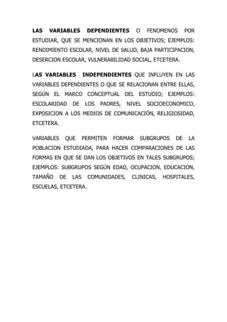 LAS   VARIABLES         DEPENDIENTES       O    FENOMENOS     POR
ESTUDIAR, QUE SE MENCIONAN EN LOS OBJETIVOS; EJEMPLOS:
RENDIMIENTO ESCOLAR, NIVEL DE SALUD, BAJA PARTICIPACION,
DESERCION ESCOLAR, VULNERABILIDAD SOCIAL, ETCETERA.

LAS VARIABLES          INDEPENDIENTES QUE INFLUYEN EN LAS
VARIABLES DEPENDIENTES O QUE SE RELACIONAN ENTRE ELLAS,
SEGÚN EL MARCO CONCEPTUAL DEL ESTUDIO; EJEMPLOS:
ESCOLARIDAD      DE     LOS   PADRES,   NIVEL   SOCIOECONOMICO,
EXPOSICION A LOS MEDIOS DE COMUNICACIÓN, RELIGIOSIDAD,
ETCETERA.

VARIABLES    QUE       PERMITEN   FORMAR    SUBGRUPOS    DE    LA
POBLACION ESTUDIADA, PARA HACER COMPARACIONES DE LAS
FORMAS EN QUE SE DAN LOS OBJETIVOS EN TALES SUBGRUPOS;
EJEMPLOS: SUBGRUPOS SEGÚN EDAD, OCUPACION, EDUCACION,
TAMAÑO      DE   LAS    COMUNIDADES,     CLINICAS,   HOSPITALES,
ESCUELAS, ETCETERA.
 