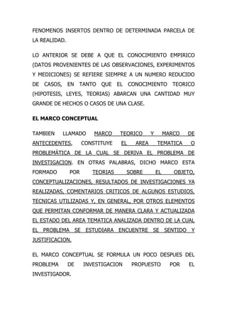 FENOMENOS INSERTOS DENTRO DE DETERMINADA PARCELA DE
LA REALIDAD.

LO ANTERIOR SE DEBE A QUE EL CONOCIMIENTO EMPIRICO
(DATOS PROVENIENTES DE LAS OBSERVACIONES, EXPERIMENTOS
Y MEDICIONES) SE REFIERE SIEMPRE A UN NUMERO REDUCIDO
DE   CASOS,    EN   TANTO QUE      EL    CONOCIMIENTO        TEORICO
(HIPOTESIS, LEYES, TEORIAS) ABARCAN UNA CANTIDAD MUY
GRANDE DE HECHOS O CASOS DE UNA CLASE.

EL MARCO CONCEPTUAL

TAMBIEN       LLAMADO     MARCO     TEORICO       Y        MARCO   DE
ANTECEDENTES,         CONSTITUYE    EL     AREA       TEMATICA     O
PROBLEMÁTICA DE LA CUAL SE DERIVA EL PROBLEMA DE
INVESTIGACION. EN OTRAS PALABRAS, DICHO MARCO ESTA
FORMADO         POR      TEORIAS        SOBRE         EL      OBJETO,
CONCEPTUALIZACIONES, RESULTADOS DE INVESTIGACIONES YA
REALIZADAS, COMENTARIOS CRITICOS DE ALGUNOS ESTUDIOS,
TECNICAS UTILIZADAS Y, EN GENERAL, POR OTROS ELEMENTOS
QUE PERMITAN CONFORMAR DE MANERA CLARA Y ACTUALIZADA
EL ESTADO DEL AREA TEMATICA ANALIZADA DENTRO DE LA CUAL
EL PROBLEMA SE ESTUDIARA ENCUENTRE SE SENTIDO Y
JUSTIFICACION.

EL MARCO CONCEPTUAL SE FORMULA UN POCO DESPUES DEL
PROBLEMA       DE     INVESTIGACION       PROPUESTO          POR   EL
INVESTIGADOR.
 