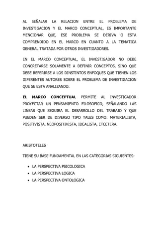 AL     SEÑALAR    LA    RELACION    ENTRE     EL   PROBLEMA    DE
INVESTIGACION Y EL MARCO CONCEPTUAL, ES IMPORTANTE
MENCIONAR        QUE,   ESE   PROBLEMA   SE    DERIVA   O     ESTA
COMPRENDIDO EN EL MARCO EN CUANTO A LA TEMATICA
GENERAL TRATADA POR OTROS INVESTIGADORES.

EN EL MARCO CONCEPTUAL, EL INVESTIGADOR NO DEBE
CONCRETARSE SOLAMENTE A DEFINIR CONCEPTOS, SINO QUE
DEBE REFERIRSE A LOS DINSTINTOS ENFOQUES QUE TIENEN LOS
DIFERENTES AUTORES SOBRE EL PROBLEMA DE INVESTIGACION
QUE SE ESTA ANALIZANDO.

EL     MARCO      CONCEPTUAL       PERMITE    AL   INVESTIGADOR
PROYECTAR UN PENSAMIENTO FILOSOFICO, SEÑALANDO LAS
LINEAS QUE SEGUIRA EL DESARROLLO DEL TRABAJO Y QUE
PUEDEN SER DE DIVERSO TIPO TALES COMO: MATERIALISTA,
POSITIVISTA, NEOPOSITIVISTA, IDEALISTA, ETCETERA.




ARISTOTELES

TIENE SU BASE FUNDAMENTAL EN LAS CATEGORIAS SIGUIENTES:

     • LA PERSPECTIVA PSICOLOGICA
     • LA PERSPECTIVA LOGICA
     • LA PERSPECTIVA ONTOLOGICA
 