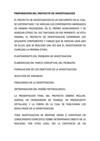 PREPARACION DEL PROYECTO DE INVESTIGACION

EL PROYECTO DE INVESTIGACION ES UN DOCUMENTO EN EL CUAL
SE SISTEMATIZAN Y SE AMPLIAN LOS COMPONENTES ABORDADOS
DE MANERA PROVISIONAL EN EL PRIMER ACERCAMIENTO Y SE
AGREGAN OTROS TAL VEZ TRATADOS EN ESE MOMENTO. DE ESTA
MANERA, EL PROYECTO DE INVESTIGACION COMPRENDE LOS
SIGUIENTE COMPONENTES Y TAREAS QUE SE INDICAN CADA UNO
DE ELLOS, QUE SE REALIZAN UNA VEZ QUE EL INVESTIGADOR HA
CUMPLIDO LA PRIMERA ETAPA:

PLANTEAMIENTO DEL PROBLEMA DE INVESTIGACION.

ELABORACION DEL MARCO CONCEPTUAL DEL PROBLEMA.

FORMULACION DE LOS OBJETIVOS DE LA INVESTIGACION.

SELECCIÓN DE VARIABLES.

FINALIDADES DE LA INVESTIGACION.

DETERMINACION DEL DISEÑO METODOLOGICO.

LA PRESENTACION FINAL DEL PROYECTO DEBERA INCLUIR,
ADEMAS, UN CRONOGRAMA DE TRABAJO, UN PRESUPUESTO
DETALLADO Y LA FORMA EN LA CUAL SE PUBLICARAN LOS
RESULTADOS DE LA INVESTIGACION.

TODA INVESTIGACION SE PROPONE CREAR O CONSTRUIR UN
CONOCIMIENTO ESPECIFICO SOBRE DETERMINADO OBJETO DE LA
REALIDAD. POR OTRO LADO, SIN LA EXISTENCIA DE UN
 