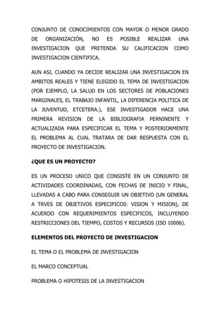 CONJUNTO DE CONOCIMIENTOS CON MAYOR O MENOR GRADO
DE   ORGANIZACIÓN,     NO        ES   POSIBLE    REALIZAR    UNA
INVESTIGACION   QUE    PRETENDA       SU   CALIFICACION     COMO
INVESTIGACION CIENTIFICA.

AUN ASI, CUANDO YA DECIDE REALIZAR UNA INVESTIGACION EN
AMBITOS REALES Y TIENE ELEGIDO EL TEMA DE INVESTIGACION
(POR EJEMPLO, LA SALUD EN LOS SECTORES DE POBLACIONES
MARGINALES, EL TRABAJO INFANTIL, LA DIFERENCIA POLITICA DE
LA JUVENTUD, ETCETERA.), ESE INVESTIGADOR HACE UNA
PRIMERA   REVISION    DE    LA    BIBLIOGRAFIA   PERNINENTE    Y
ACTUALIZADA PARA ESPECIFICAR EL TEMA Y POSTERIORMENTE
EL PROBLEMA AL CUAL TRATARA DE DAR RESPUESTA CON EL
PROYECTO DE INVESTIGACION.

¿QUE ES UN PROYECTO?

ES UN PROCESO UNICO QUE CONSISTE EN UN CONJUNTO DE
ACTIVIDADES COORDINADAS, CON FECHAS DE INICIO Y FINAL,
LLEVADAS A CABO PARA CONSEGUIR UN OBJETIVO (UN GENERAL
A TRVES DE OBJETIVOS ESPECIFICOS: VISION Y MISION), DE
ACUERDO CON REQUERIMIENTOS ESPECIFICOS, INCLUYENDO
RESTRICCIONES DEL TIEMPO, COSTOS Y RECURSOS (ISO 10006).

ELEMENTOS DEL PROYECTO DE INVESTIGACION

EL TEMA O EL PROBLEMA DE INVESTIGACION

EL MARCO CONCEPTUAL

PROBLEMA O HIPOTESIS DE LA INVESTIGACION
 
