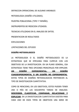 DEFINICION OPERACIONAL DE ALGUNAS VARIABLES

METODOLOGIA (DISEÑO UTILIZADO).

MUESTRA POBLACIONAL (TIPO Y TAMAÑO).

INSTRUMENTOS DE MEDICION UTIZADOS.

TECNICAS UTILIZADAS EN EL ANALISIS DE DATOS.

PRESENTACION DE RESULTADOS

EXPLICACIONES

LIMITACIONES DEL ESTUDIO

DISEÑO METODOLOGICO

LA    METODOLOGIA    O     EL   DISEÑO   METODOLOGICO    ES   LA
ESTRATEGIA QUE SE EMPLEARA PARA CUMPLIR CON LOS
OBJETIVOS DE LA INVESTIGACION. EN UN PLANO GENERAL, ESA
ESTRATEGIA TIENE TRES OPCIONES PRINCIPALES POR EMPLEAR:
UN       DISEÑO          EXPERIMENTAL,        UN        DISEÑO
CUASIEXPERIMENTAL O UN DISEÑO NO EXPERIMENTAL.
ESTOS TIPOS DE DISEÑOS METODOLOGICOS PERTENECEN AL
TIPO DE INVESTIGACION CUANTITATIVA.

COMO SE MENCIONO, EN LOS OBJETIVOS, ESTOS PUEDEN TENER
UNA    O MÁS    DE   LAS    SIGUIENTES TAREAS    DE   ANALISIS:
DESCRIBIR,     CLASIFICAR,       COMPARAR,    RELACIONAR      Y
EXPLICAR. EN LA ENVESTIGACION CUANTITATIVA EXISTEN PARA
CADA UNO DE ESOS TIPOS DE OBJETIVOS UNA SERIE DE
 