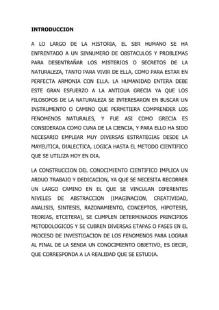INTRODUCCION

A LO LARGO DE LA HISTORIA, EL SER HUMANO SE HA
ENFRENTADO A UN SINNUMERO DE OBSTACULOS Y PROBLEMAS
PARA DESENTRAÑAR LOS MISTERIOS O SECRETOS DE LA
NATURALEZA, TANTO PARA VIVIR DE ELLA, COMO PARA ESTAR EN
PERFECTA ARMONIA CON ELLA. LA HUMANIDAD ENTERA DEBE
ESTE GRAN ESFUERZO A LA ANTIGUA GRECIA YA QUE LOS
FILOSOFOS DE LA NATURALEZA SE INTERESARON EN BUSCAR UN
INSTRUMENTO O CAMINO QUE PERMITIERA COMPRENDER LOS
FENOMENOS      NATURALES,    Y   FUE   ASI   COMO    GRECIA   ES
CONSIDERADA COMO CUNA DE LA CIENCIA, Y PARA ELLO HA SIDO
NECESARIO EMPLEAR MUY DIVERSAS ESTRATEGIAS DESDE LA
MAYEUTICA, DIALECTICA, LOGICA HASTA EL METODO CIENTIFICO
QUE SE UTILIZA HOY EN DIA.

LA CONSTRUCCION DEL CONOCIMIENTO CIENTIFICO IMPLICA UN
ARDUO TRABAJO Y DEDICACION, YA QUE SE NECESITA RECORRER
UN LARGO CAMINO EN EL QUE SE VINCULAN DIFERENTES
NIVELES   DE    ABSTRACCION      (IMAGINACION,      CREATIVIDAD,
ANALISIS, SINTESIS, RAZONAMIENTO, CONCEPTOS, HIPOTESIS,
TEORIAS, ETCETERA), SE CUMPLEN DETERMINADOS PRINCIPIOS
METODOLOGICOS Y SE CUBREN DIVERSAS ETAPAS O FASES EN EL
PROCESO DE INVESTIGACION DE LOS FENOMENOS PARA LOGRAR
AL FINAL DE LA SENDA UN CONOCIMIENTO OBJETIVO, ES DECIR,
QUE CORRESPONDA A LA REALIDAD QUE SE ESTUDIA.
 