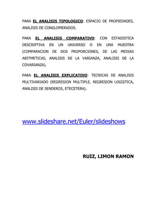 PARA EL ANALISIS TIPOLOGICO: ESPACIO DE PROPIEDADES,
ANALISIS DE CONGLOMERADOS.

PARA   EL   ANALISIS      COMPARATIVO:      CON     ESTADISTICA
DESCRIPTIVA    EN    UN    UNIVERSO   O   EN    UNA       MUESTRA
(COMPARACION    DE   DOS    PROPORCIONES,      DE   LAS    MEDIAS
ARITMETICAS, ANALISIS DE LA VARIANZA, ANALISIS DE LA
COVARIANZA).

PARA EL ANALISIS EXPLICATIVO: TECNICAS DE ANALISIS
MULTIVARIADO (REGRESION MULTIPLE, REGRESION LOGISTICA,
ANALISIS DE SENDEROS, ETECETERA).




www.slideshare.net/Euler/slideshows




                                 RUIZ, LIMON RAMON
 