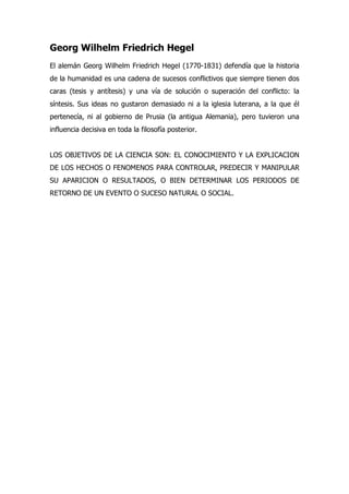 Georg Wilhelm Friedrich Hegel
El alemán Georg Wilhelm Friedrich Hegel (1770-1831) defendía que la historia
de la humanidad es una cadena de sucesos conflictivos que siempre tienen dos
caras (tesis y antítesis) y una vía de solución o superación del conflicto: la
síntesis. Sus ideas no gustaron demasiado ni a la iglesia luterana, a la que él
pertenecía, ni al gobierno de Prusia (la antigua Alemania), pero tuvieron una
influencia decisiva en toda la filosofía posterior.


LOS OBJETIVOS DE LA CIENCIA SON: EL CONOCIMIENTO Y LA EXPLICACION
DE LOS HECHOS O FENOMENOS PARA CONTROLAR, PREDECIR Y MANIPULAR
SU APARICION O RESULTADOS, O BIEN DETERMINAR LOS PERIODOS DE
RETORNO DE UN EVENTO O SUCESO NATURAL O SOCIAL.
 