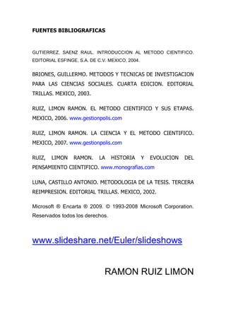 FUENTES BIBLIOGRAFICAS



GUTIERREZ, SAENZ RAUL. INTRODUCCION AL METODO CIENTIFICO.
EDITORIAL ESFINGE, S.A. DE C.V. MEXICO, 2004.


BRIONES, GUILLERMO. METODOS Y TECNICAS DE INVESTIGACION
PARA LAS CIENCIAS SOCIALES. CUARTA EDICION. EDITORIAL
TRILLAS. MEXICO, 2003.

RUIZ, LIMON RAMON. EL METODO CIENTIFICO Y SUS ETAPAS.
MEXICO, 2006. www.gestionpolis.com

RUIZ, LIMON RAMON. LA CIENCIA Y EL METODO CIENTIFICO.
MEXICO, 2007. www.gestionpolis.com

RUIZ,   LIMON    RAMON.     LA   HISTORIA       Y   EVOLUCION   DEL
PENSAMIENTO CIENTIFICO. www.monografias.com

LUNA, CASTILLO ANTONIO. METODOLOGIA DE LA TESIS. TERCERA
REIMPRESION. EDITORIAL TRILLAS. MEXICO, 2002.

Microsoft ® Encarta ® 2009. © 1993-2008 Microsoft Corporation.
Reservados todos los derechos.



www.slideshare.net/Euler/slideshows


                              RAMON RUIZ LIMON
 