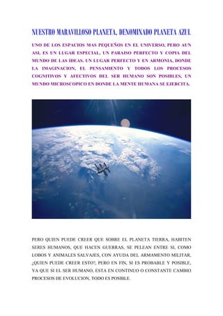 NUESTRO MARAVILLOSO PLANETA, DENOMINADO PLANETA AZUL
UNO DE LOS ESPACIOS MAS PEQUEÑOS EN EL UNIVERSO, PERO AUN
ASI, ES UN LUGAR ESPECIAL, UN PARAISO PERFECTO Y COPIA DEL
MUNDO DE LAS IDEAS. UN LUGAR PERFECTO Y EN ARMONIA, DONDE
LA IMAGINACION, EL PENSAMIENTO Y TODOS LOS PROCESOS
COGNITIVOS Y AFECTIVOS DEL SER HUMANO SON POSIBLES, UN
MUNDO MICROSCOPICO EN DONDE LA MENTE HUMANA SE EJERCITA.




PERO QUIEN PUEDE CREER QUE SOBRE EL PLANETA TIERRA, HABITEN
SERES HUMANOS, QUE HACEN GUERRAS, SE PELEAN ENTRE SI, COMO
LOBOS Y ANIMALES SALVAJES, CON AYUDA DEL ARMAMENTO MILITAR,
¿QUIEN PUEDE CREER ESTO?, PERO EN FIN, SI ES PROBABLE Y POSIBLE,
YA QUE SI EL SER HUMANO, ESTA EN CONTINUO O CONSTANTE CAMBIO
PROCESOS DE EVOLUCION, TODO ES POSIBLE.
 