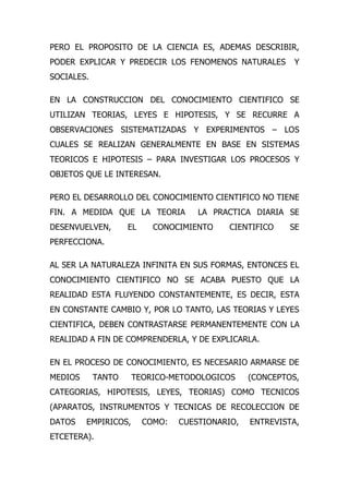 PERO EL PROPOSITO DE LA CIENCIA ES, ADEMAS DESCRIBIR,
PODER EXPLICAR Y PREDECIR LOS FENOMENOS NATURALES         Y
SOCIALES.

EN LA CONSTRUCCION DEL CONOCIMIENTO CIENTIFICO SE
UTILIZAN TEORIAS, LEYES E HIPOTESIS, Y SE RECURRE A
OBSERVACIONES SISTEMATIZADAS Y EXPERIMENTOS – LOS
CUALES SE REALIZAN GENERALMENTE EN BASE EN SISTEMAS
TEORICOS E HIPOTESIS – PARA INVESTIGAR LOS PROCESOS Y
OBJETOS QUE LE INTERESAN.

PERO EL DESARROLLO DEL CONOCIMIENTO CIENTIFICO NO TIENE
FIN. A MEDIDA QUE LA TEORIA          LA PRACTICA DIARIA SE
DESENVUELVEN,       EL     CONOCIMIENTO    CIENTIFICO     SE
PERFECCIONA.

AL SER LA NATURALEZA INFINITA EN SUS FORMAS, ENTONCES EL
CONOCIMIENTO CIENTIFICO NO SE ACABA PUESTO QUE LA
REALIDAD ESTA FLUYENDO CONSTANTEMENTE, ES DECIR, ESTA
EN CONSTANTE CAMBIO Y, POR LO TANTO, LAS TEORIAS Y LEYES
CIENTIFICA, DEBEN CONTRASTARSE PERMANENTEMENTE CON LA
REALIDAD A FIN DE COMPRENDERLA, Y DE EXPLICARLA.

EN EL PROCESO DE CONOCIMIENTO, ES NECESARIO ARMARSE DE
MEDIOS      TANTO     TEORICO-METODOLOGICOS      (CONCEPTOS,
CATEGORIAS, HIPOTESIS, LEYES, TEORIAS) COMO TECNICOS
(APARATOS, INSTRUMENTOS Y TECNICAS DE RECOLECCION DE
DATOS    EMPIRICOS,      COMO:   CUESTIONARIO,   ENTREVISTA,
ETCETERA).
 