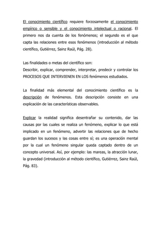 El conocimiento científico requiere forzosamente el conocimiento
empírico o sensible y el conocimiento intelectual o racional. El
primero nos da cuenta de los fenómenos; el segundo es el que
capta las relaciones entre esos fenómenos (introducción al método
científico, Gutiérrez, Sainz Raúl, Pág. 28).


Las finalidades o metas del científico son:
Describir, explicar, comprender, interpretar, predecir y controlar los
PROCESOS QUE INTERVIENEN EN LOS fenómenos estudiados.


La finalidad más elemental del conocimiento científico es la
descripción de fenómenos. Esta descripción consiste en una
explicación de las características observables.


Explicar la realidad significa desentrañar su contenido, dar las
causas por las cuales se realiza un fenómeno, explicar lo que está
implicado en un fenómeno, advertir las relaciones que de hecho
guardan los sucesos y las cosas entre sí; es una operación mental
por la cual un fenómeno singular queda captado dentro de un
concepto universal. Así, por ejemplo: las mareas, la atracción lunar,
la gravedad (introducción al método científico, Gutiérrez, Sainz Raúl,
Pág. 83).
 