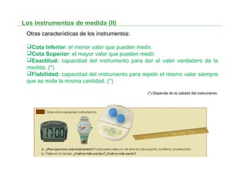Los instrumentos de medida (II)
Otras características de los instrumentos:
Cota Inferior: el menor valor que pueden medir.
Cota Superior: el mayor valor que pueden medir.
Exactitud: capacidad del instrumento para dar el valor verdadero de la
medida. (*)
Fiabilidad: capacidad del instrumento para repetir el mismo valor siempre
que se mide la misma cantidad. (*)
(*) Depende de la calidad del instrumento.
 