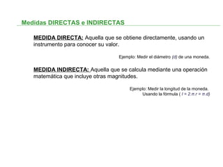 Medidas DIRECTAS e INDIRECTAS
MEDIDA DIRECTA: Aquella que se obtiene directamente, usando un
instrumento para conocer su valor.
Ejemplo: Medir el diámetro (d) de una moneda.
MEDIDA INDIRECTA: Aquella que se calcula mediante una operación
matemática que incluye otras magnitudes.
Ejemplo: Medir la longitud de la moneda.
Usando la fórmula ( l = 2.π.r = π.d)
 