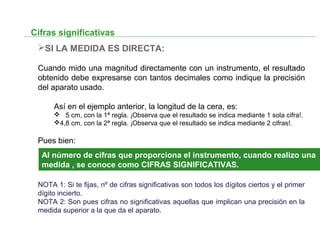 Cifras significativas
SI LA MEDIDA ES DIRECTA:
Cuando mido una magnitud directamente con un instrumento, el resultado
obtenido debe expresarse con tantos decimales como indique la precisión
del aparato usado.
Así en el ejemplo anterior, la longitud de la cera, es:
 5 cm, con la 1ª regla. ¡Observa que el resultado se indica mediante 1 sola cifra!.
4,8 cm, con la 2ª regla. ¡Observa que el resultado se indica mediante 2 cifras!.
Pues bien:
NOTA 1: Si te fijas, nº de cifras significativas son todos los dígitos ciertos y el primer
dígito incierto.
NOTA 2: Son pues cifras no significativas aquellas que implican una precisión en la
medida superior a la que da el aparato.
Al número de cifras que proporciona el instrumento, cuando realizo una
medida , se conoce como CIFRAS SIGNIFICATIVAS.
 