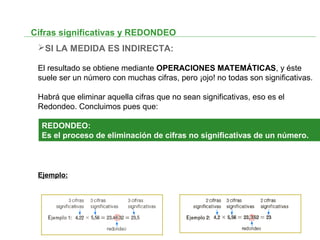 Cifras significativas y REDONDEO
SI LA MEDIDA ES INDIRECTA:
El resultado se obtiene mediante OPERACIONES MATEMÁTICAS, y éste
suele ser un número con muchas cifras, pero ¡ojo! no todas son significativas.
Habrá que eliminar aquella cifras que no sean significativas, eso es el
Redondeo. Concluimos pues que:
Ejemplo:
REDONDEO:
Es el proceso de eliminación de cifras no significativas de un número.
 