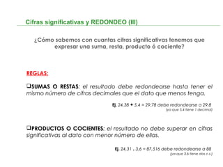Cifras significativas y REDONDEO (III)
¿Cómo sabemos con cuantas cifras significativas tenemos que
expresar una suma, resta, producto ó cociente?
REGLAS:
SUMAS O RESTAS: el resultado debe redondearse hasta tener el
mismo número de cifras decimales que el dato que menos tenga.
Ej. 24,38 + 5,4 = 29,78 debe redondearse a 29,8
(ya que 5,4 tiene 1 decimal)
PRODUCTOS O COCIENTES: el resultado no debe superar en cifras
significativas al dato con menor número de ellas.
Ej. 24,31 . 3,6 = 87,516 debe redondearse a 88
(ya que 3,6 tiene dos c.s.)
 
