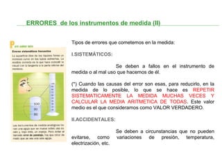 ERRORES de los instrumentos de medida (II)
Tipos de errores que cometemos en la medida:
I.SISTEMÁTICOS:
Se deben a fallos en el instrumento de
medida o al mal uso que hacemos de él.
(*) Cuando las causas del error son esas, para reducirlo, en la
medida de lo posible, lo que se hace es REPETIR
SISTEMATICAMENTE LA MEDIDA MUCHAS VECES Y
CALCULAR LA MEDIA ARITMETICA DE TODAS. Este valor
medio es el que consideramos como VALOR VERDADERO.
II.ACCIDENTALES:
Se deben a circunstancias que no pueden
evitarse, como variaciones de presión, temperatura,
electrización, etc.
 