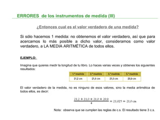 ERRORES de los instrumentos de medida (III)
¿Entonces cual es el valor verdadero de una medida?
Si sólo hacemos 1 medida: no obtenemos el valor verdadero, así que para
acercarnos lo más posible a dicho valor, consideramos como valor
verdadero, a LA MEDIA ARITMÉTICA de todos ellos.
EJEMPLO:
Imagina que quieres medir la longitud de tu libro. Lo haces varias veces y obtienes los siguientes
resultados:
El valor verdadero de la medida, no es ninguno de esos valores, sino la media aritmética de
todos ellos, es decir:
Nota: observa que se cumplen las reglas de c.s. El resultado tiene 3 c.s.
 