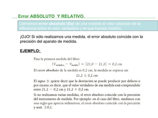 Error ABSOLUTO Y RELATIVO.
Llamamos error absoluto (Ea) de una medida al valor absoluto de la
diferencia entre el valor verdadero y el que hemos medido.
¡OJO! Si sólo realizamos una medida, el error absoluto coincide con la
precisión del aparato de medida.
EJEMPLO:
 