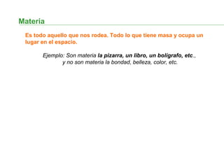 Materia
Es todo aquello que nos rodea. Todo lo que tiene masa y ocupa un
lugar en el espacio.
Ejemplo: Son materia la pizarra, un libro, un bolígrafo, etc.,
y no son materia la bondad, belleza, color, etc.
 