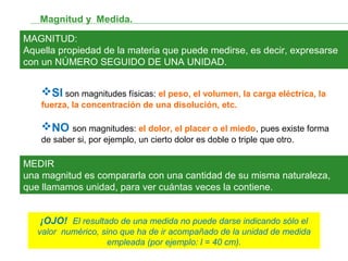 Magnitud y Medida.
MAGNITUD:
Aquella propiedad de la materia que puede medirse, es decir, expresarse
con un NÚMERO SEGUIDO DE UNA UNIDAD.
MEDIR
una magnitud es compararla con una cantidad de su misma naturaleza,
que llamamos unidad, para ver cuántas veces la contiene.
SI son magnitudes físicas: el peso, el volumen, la carga eléctrica, la
fuerza, la concentración de una disolución, etc.
NO son magnitudes: el dolor, el placer o el miedo, pues existe forma
de saber si, por ejemplo, un cierto dolor es doble o triple que otro.
¡OJO! El resultado de una medida no puede darse indicando sólo el
valor numérico, sino que ha de ir acompañado de la unidad de medida
empleada (por ejemplo: l = 40 cm).
 