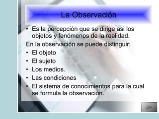 Es la percepción que se dirige asi los objetos y fenómenos de la realidad. En la observación se puede distinguir: El objeto El sujeto Los medios. Las condiciones  El sistema de conocimientos para la cual se formula la observación. La Observación 