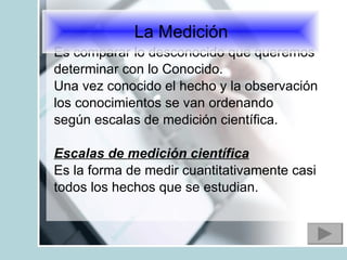 Es comparar lo desconocido que queremos determinar con lo Conocido. Una vez conocido el hecho y la observación los conocimientos se van ordenando según escalas de medición científica.  Escalas de medición científica Es la forma de medir cuantitativamente casi todos los hechos que se estudian. La Medición 