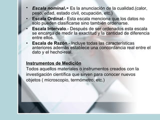 Escala nominal .-   Es la anunciación de la cualidad.(calor, peso, edad, estado civil, ocupación, etc.) Escala Ordinal .- Esta escala menciona que los datos no solo pueden clasificarse sino también ordenarse. Escala Intervalo .- Después de ser ordenados esta escala se encarga de medir la exactitud y la cantidad de diferencia entre ellos. Escala de Razón .- Incluye todas las características anteriores además establece una concordancia real entre el dato y el hecho-real. Instrumentos de Medición Todos aquellos materiales o instrumentos creados con la investigación científica que sirven para conocer nuevos  objetos ( microscopio, termómetro, etc.) 