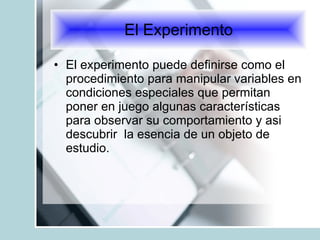 El experimento puede definirse como el procedimiento para manipular variables en condiciones especiales que permitan poner en juego algunas características para observar su comportamiento y asi descubrir  la esencia de un objeto de estudio. El Experimento 