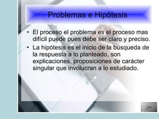 El proceso el problema es el proceso mas difícil puede pues debe ser claro y preciso. La hipótesis es el inicio de la búsqueda de la respuesta a lo planteado, son explicaciones, proposiciones de carácter singular que involucran a lo estudiado. Problemas e Hipótesis  