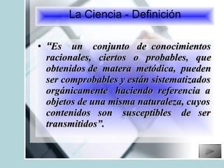 “ Es  un  conjunto  de  conocimientos racionales,  ciertos  o  probables,  que obtenidos de  matera  metódica,  pueden ser comprobables y están sistematizados orgánicamente  haciendo  referencia  a objetos de una misma naturaleza, cuyos contenidos  son  susceptibles  de  ser transmitidos”. La Ciencia - Definición 