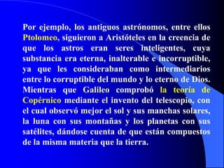 Por ejemplo, los antiguos astrónomos, entre ellos Ptolomeo, siguieron a Aristóteles en la creencia de que los astros eran seres inteligentes, cuya substancia era eterna, inalterable e incorruptible, ya que les consideraban como intermediarios entre lo corruptible del mundo y lo eterno de Dios. Mientras que Galileo comprobó la teoría de Copérnico mediante el invento del telescopio, con el cual observó mejor el sol y sus manchas solares, la luna con sus montañas y los planetas con sus satélites, dándose cuenta de que están compuestos de la misma materia que la tierra.