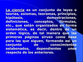 La ciencia es un conjunto de leyes o teorías, axiomas, teoremas, principios, hipótesis, demostraciones, definiciones, conceptos, fórmulas, etc., que están organizados en forma sistemática, es decir, dentro de un orden lógico, de tal manera que las primeras páginas sirven como base para las que siguen, formando así un conjunto de conocimientos eslabonados, dependientes unos respecto de los anteriores.
