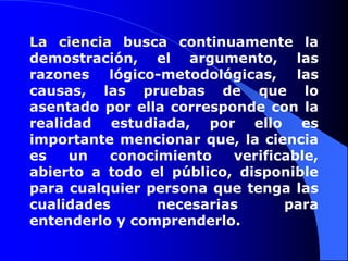 La ciencia busca continuamente la demostración, el argumento, las razones lógico-metodológicas, las causas, las pruebas de que lo asentado por ella corresponde con la realidad estudiada, por ello es importante mencionar que, la ciencia es un conocimiento verificable, abierto a todo el público, disponible para cualquier persona que tenga las cualidades necesarias para entenderlo y comprenderlo.