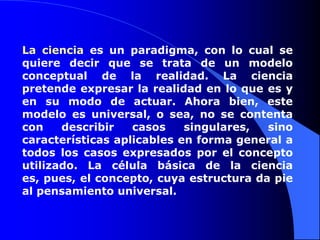 La ciencia es un paradigma, con lo cual se quiere decir que se trata de un modelo conceptual de la realidad. La ciencia pretende expresar la realidad en lo que es y en su modo de actuar. Ahora bien, este modelo es universal, o sea, no se contenta con describir casos singulares, sino características aplicables en forma general a todos los casos expresados por el concepto utilizado. La célula básica de la ciencia es, pues, el concepto, cuya estructura da pie al pensamiento universal. 