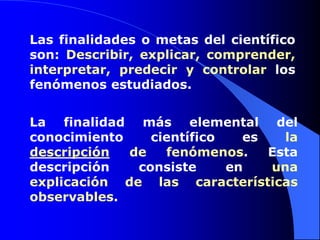 Las finalidades o metas del científico son: Describir, explicar, comprender, interpretar, predecir y controlar los fenómenos estudiados.La finalidad más elemental del conocimiento científico es la descripción de fenómenos. Esta descripción consiste en una explicación de las características observables.