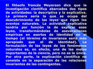 El filósofo francés Meyerson dice que la investigación científica abarcados dos tipos de actividades: la descriptiva y la explicativa. La primera sería la que se ocupa del descubrimiento de las leyes que rigen los eventos naturales. La actividad explicativa tendría por función la de explicar esas leyes, transformándolas de aseveraciones empíricas en asertos de identidad en el tiempo (el término de invarianza sería más apropiado que el de identidad). La formulación de las leyes de los fenómenos naturales es, en efecto, una de las metas importantes de la ciencia, pero no es la única. Por otra parte, la explicación científica no consiste en la separación de las relaciones invariantes de las contingentes.