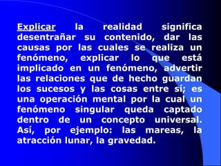 Explicar la realidad significa desentrañar su contenido, dar las causas por las cuales se realiza un fenómeno, explicar lo que está implicado en un fenómeno, advertir las relaciones que de hecho guardan los sucesos y las cosas entre sí; es una operación mental por la cual un fenómeno singular queda captado dentro de un concepto universal. Así, por ejemplo: las mareas, la atracción lunar, la gravedad. 