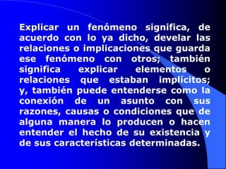 Explicar un fenómeno significa, de acuerdo con lo ya dicho, develar las relaciones o implicaciones que guarda ese fenómeno con otros; también significa explicar elementos o relaciones que estaban implícitos; y, también puede entenderse como la conexión de un asunto con sus razones, causas o condiciones que de alguna manera lo producen o hacen entender el hecho de su existencia y de sus características determinadas. 