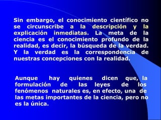 Sin embargo, el conocimiento científico no se circunscribe a la descripción y la explicación inmediatas. La meta de la ciencia es el conocimiento profundo de la realidad, es decir, la búsqueda de la verdad. Y la verdad es la correspondencia de nuestras concepciones con la realidad.Aunque      hay     quienes     dicen    que,  la      formulación     de      las    leyes      de     los fenómenos  naturales es, en efecto, una  de las metas importantes de la ciencia, pero no es la única. 