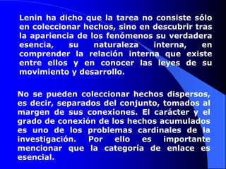 Lenin ha dicho que la tarea no consiste sólo en coleccionar hechos, sino en descubrir tras la apariencia de los fenómenos su verdadera esencia, su naturaleza interna, en comprender la relación interna que existe entre ellos y en conocer las leyes de su movimiento y desarrollo.No se pueden coleccionar hechos dispersos, es decir, separados del conjunto, tomados al margen de sus conexiones. El carácter y el grado de conexión de los hechos acumulados es uno de los problemas cardinales de la investigación. Por ello es importante mencionar que la categoría de enlace es esencial.