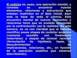El análisis es, pues, una operación mental, y consiste en encontrar nuevos elementos, relaciones y estructuras que estaban implícitos en el dato inicial. Aquí esta la base de toda la ciencia. Este encuentro mental de nuevos elementos y relaciones tiene que se avalado enseguida por la confrontación con la realidad. De esta manera, se ve con claridad que el método científico posee etapas de carácter empírico (contacto sensible con fenómenos materiales) y etapas de carecer racional (formulación de hipótesis, leyes, y descubrimientos de implicaciones, relaciones, etc., en función de la operación analítica que estamos describiendo). 