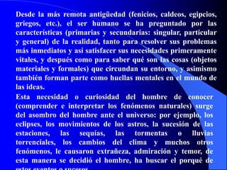 Desde la más remota antigüedad (fenicios, caldeos, egipcios, griegos, etc.), el ser humano se ha preguntado por las características (primarias y secundarias: singular, particular y general) de la realidad, tanto para resolver sus problemas más inmediatos y así satisfacer sus necesidades primeramente vitales, y después como para saber qué son las cosas (objetos materiales y formales) que circundan su entorno, y asimismo también forman parte como huellas mentales en el mundo de las ideas.Esta necesidad o curiosidad del hombre de conocer (comprender e interpretar los fenómenos naturales) surge del asombro del hombre ante el universo: por ejemplo, los eclipses, los movimientos de los astros, la sucesión de las estaciones, las sequías, las tormentas o lluvias torrenciales, los cambios del clima y muchos otros fenómenos, le causaron extrañeza, admiración y temor, de esta manera se decidió el hombre, ha buscar el porqué de estos eventos o sucesos.