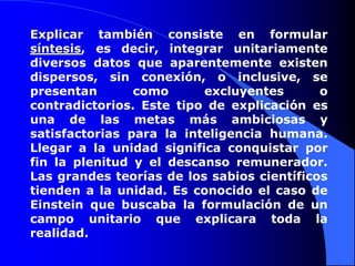 Explicar también consiste en formular síntesis, es decir, integrar unitariamente diversos datos que aparentemente existen dispersos, sin conexión, o inclusive, se presentan como excluyentes o contradictorios. Este tipo de explicación es una de las metas más ambiciosas y satisfactorias para la inteligencia humana. Llegar a la unidad significa conquistar por fin la plenitud y el descanso remunerador. Las grandes teorías de los sabios científicos tienden a la unidad. Es conocido el caso de Einstein que buscaba la formulación de un campo unitario que explicara toda la realidad.